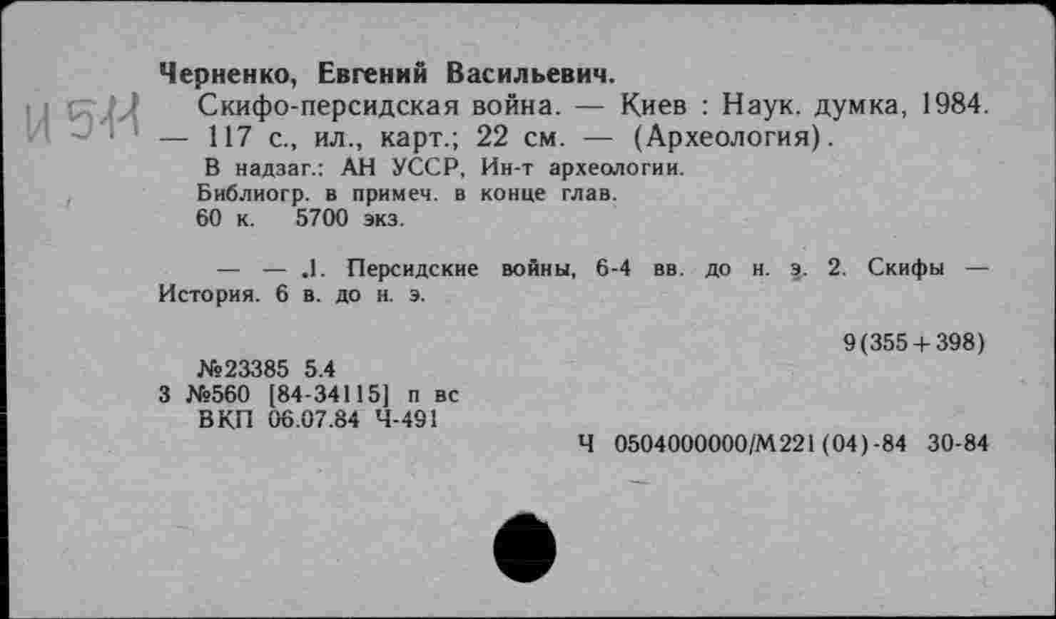﻿Черненко, Евгений Васильевич.
Скифо-персидская война. — Киев : Наук, думка, 1984.
- ! 1 — 117 с., ил., карт.; 22 см. — (Археология).
В надзаг.: АН УССР, Ин-т археологии.
Библиогр. в примеч. в конце глав.
60 к. 5700 экз.
— — .1. Персидские войны, 6-4 вв. до н. э. 2. Скифы — История. 6 в. до н. э.
№23385 5.4
3 №560 [84-34115] п вс В КП 06.07.84 Ч-4Э1
9(355 + 398)
Ч 0504000000/М221 (04) -84 30-84